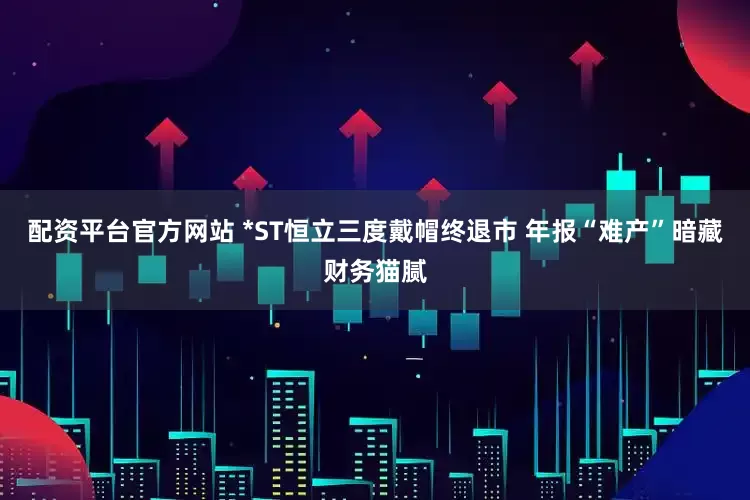 配资平台官方网站 *ST恒立三度戴帽终退市 年报“难产”暗藏财务猫腻