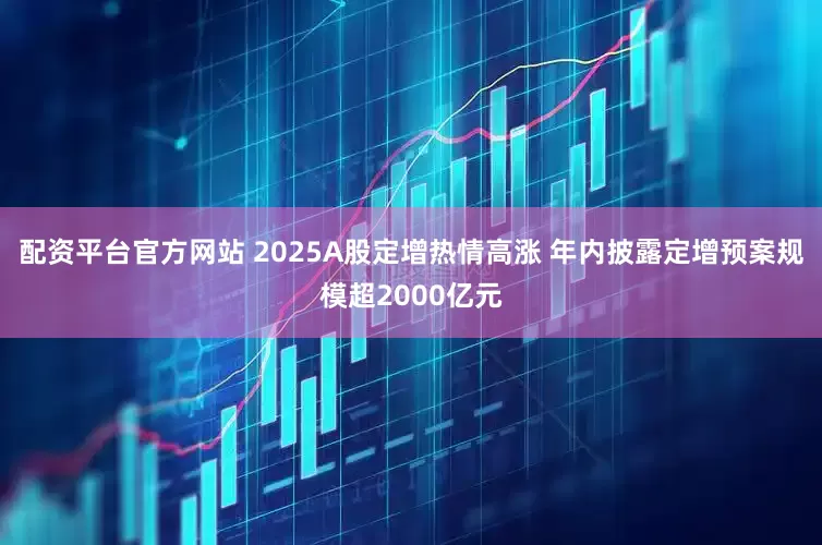 配资平台官方网站 2025A股定增热情高涨 年内披露定增预案规模超2000亿元