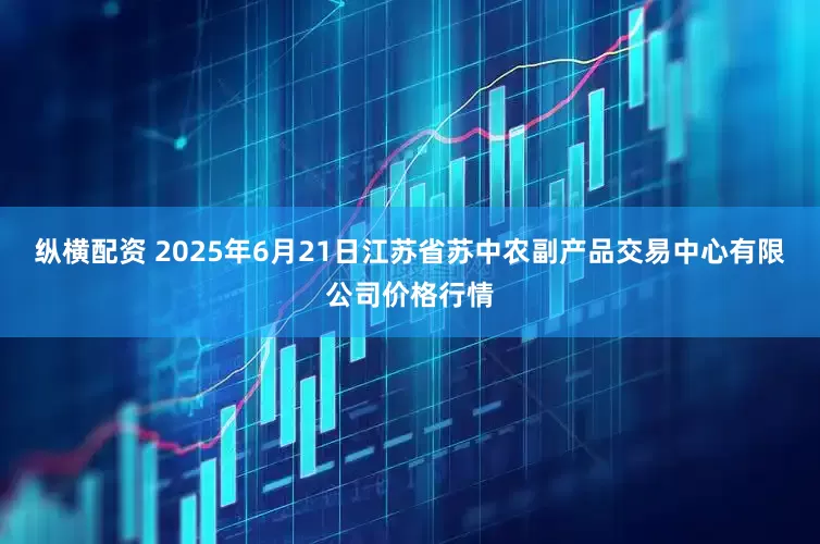 纵横配资 2025年6月21日江苏省苏中农副产品交易中心有限公司价格行情