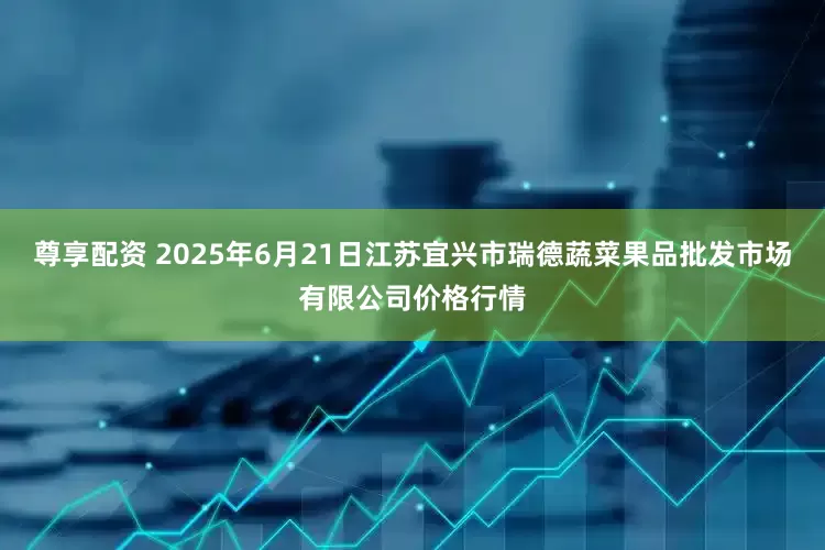 尊享配资 2025年6月21日江苏宜兴市瑞德蔬菜果品批发市场有限公司价格行情