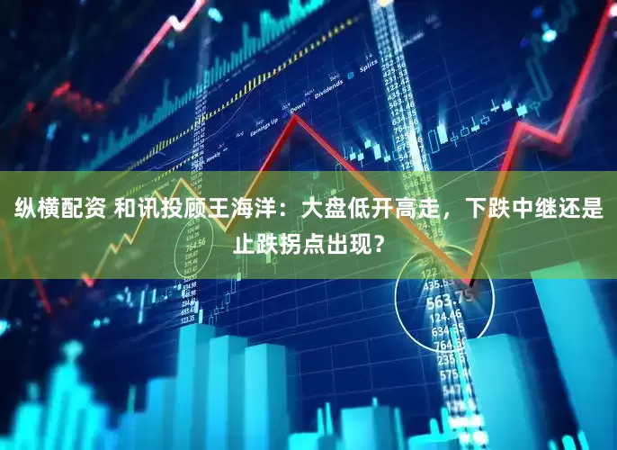 纵横配资 和讯投顾王海洋：大盘低开高走，下跌中继还是止跌拐点出现？
