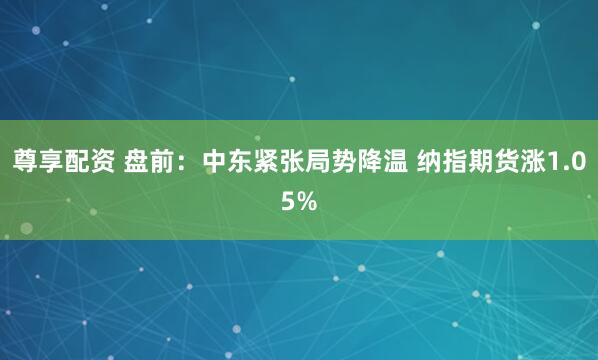尊享配资 盘前：中东紧张局势降温 纳指期货涨1.05%