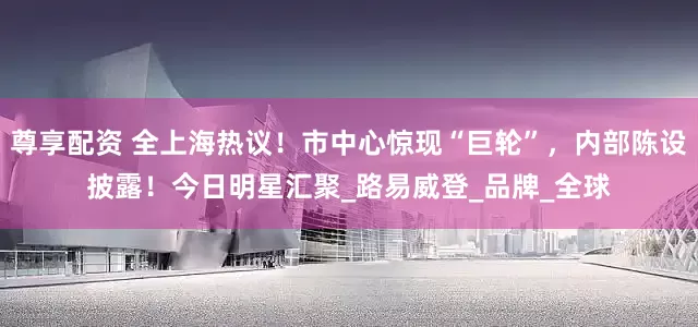 尊享配资 全上海热议！市中心惊现“巨轮”，内部陈设披露！今日明星汇聚_路易威登_品牌_全球