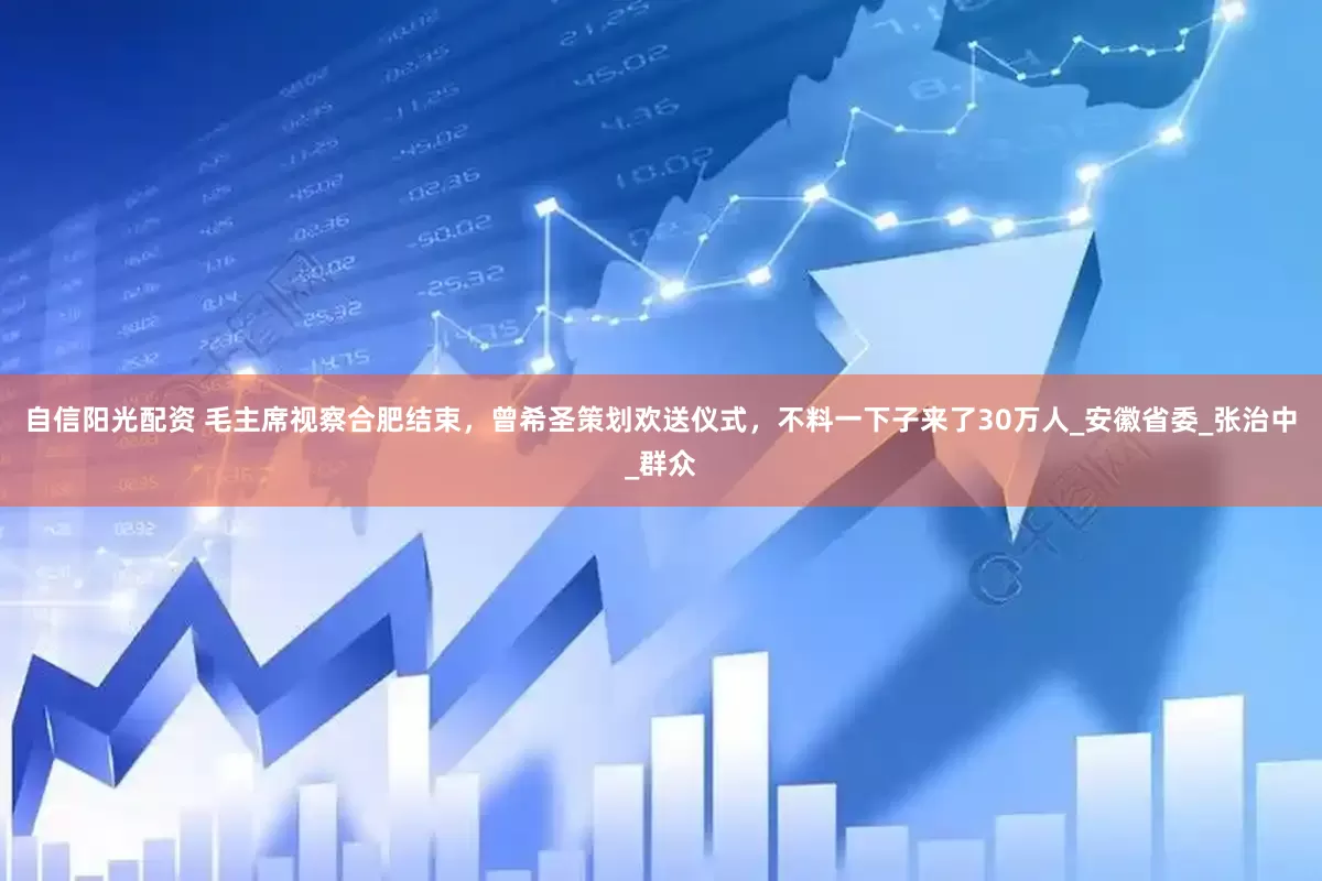 自信阳光配资 毛主席视察合肥结束，曾希圣策划欢送仪式，不料一下子来了30万人_安徽省委_张治中_群众