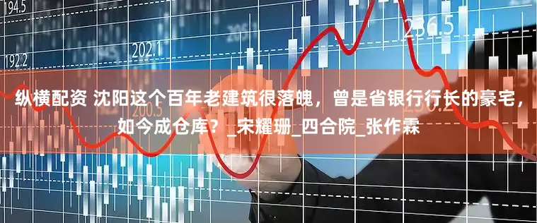 纵横配资 沈阳这个百年老建筑很落魄，曾是省银行行长的豪宅，如今成仓库？_宋耀珊_四合院_张作霖