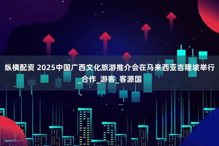 纵横配资 2025中国广西文化旅游推介会在马来西亚吉隆坡举行_合作_游客_客源国