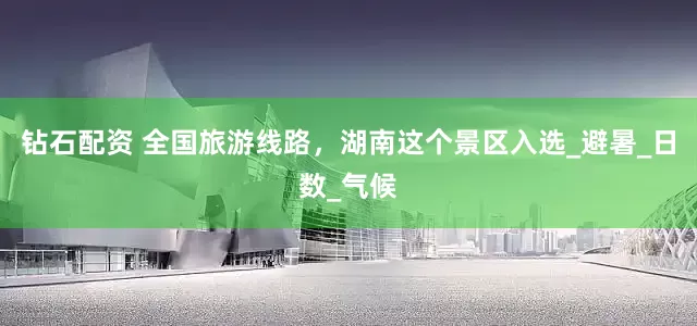 钻石配资 全国旅游线路，湖南这个景区入选_避暑_日数_气候