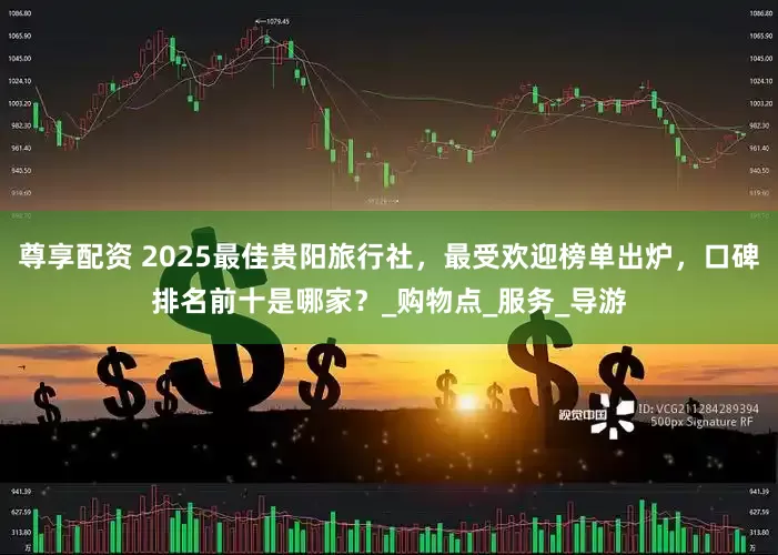 尊享配资 2025最佳贵阳旅行社，最受欢迎榜单出炉，口碑排名前十是哪家？_购物点_服务_导游
