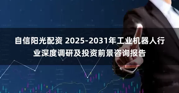 自信阳光配资 2025-2031年工业机器人行业深度调研及投资前景咨询报告