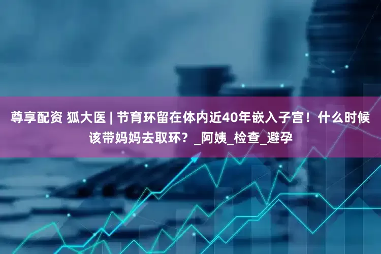 尊享配资 狐大医 | 节育环留在体内近40年嵌入子宫！什么时候该带妈妈去取环？_阿姨_检查_避孕