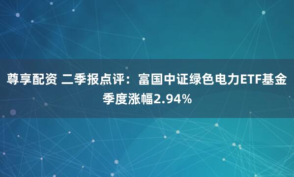 尊享配资 二季报点评：富国中证绿色电力ETF基金季度涨幅2.94%