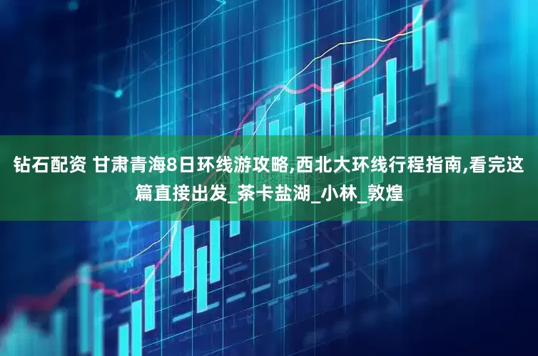 钻石配资 甘肃青海8日环线游攻略,西北大环线行程指南,看完这篇直接出发_茶卡盐湖_小林_敦煌