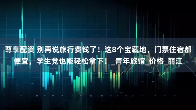 尊享配资 别再说旅行费钱了！这8个宝藏地，门票住宿都便宜，学生党也能轻松拿下！_青年旅馆_价格_丽江