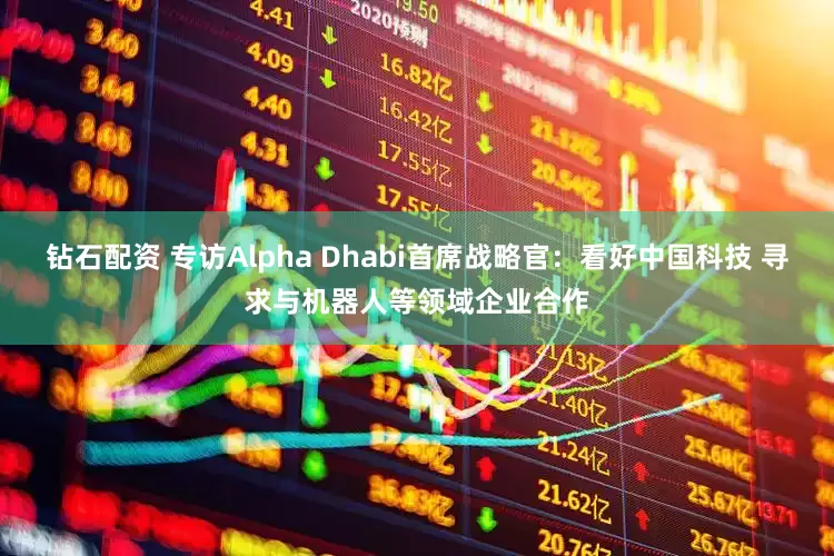 钻石配资 专访Alpha Dhabi首席战略官：看好中国科技 寻求与机器人等领域企业合作