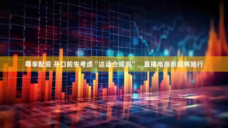 尊享配资 开口前先考虑“这话合规吗”，直播电商新规将施行