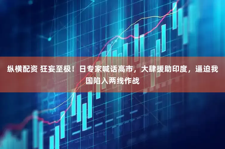 纵横配资 狂妄至极！日专家喊话高市，大肆援助印度，逼迫我国陷入两线作战