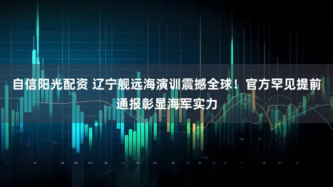 自信阳光配资 辽宁舰远海演训震撼全球！官方罕见提前通报彰显海军实力